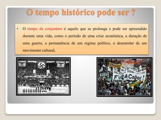 • O tempo da conjuntura é aquele que se prolonga e pode ser apreendido
durante uma vida, como o período de uma crise econômica, a duração de
uma guerra, a permanência de um regime político, o desenrolar de um
movimento cultural,
O tempo histórico pode ser ?
 
