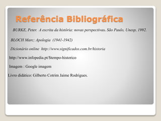 Referência Bibliográfica
BURKE, Peter. A escrita da história: novas perspectivas. São Paulo, Unesp, 1992.
BLOCH Marc; Apologia (1941-1942)
Dicionário online http://www.significados.com.br/historia
http://www.infopedia.pt/$tempo-historico
Imagem : Google imagem
Livro didático: Gilberto Cotrim Jaime Rodrigues.
 