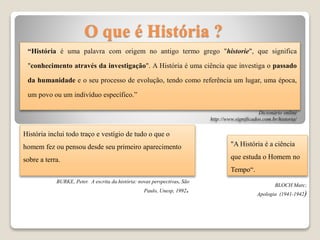 O que é História ?
“História é uma palavra com origem no antigo termo grego "historie", que significa
"conhecimento através da investigação". A História é uma ciência que investiga o passado
da humanidade e o seu processo de evolução, tendo como referência um lugar, uma época,
um povo ou um indivíduo específico.”
Dicionário online
http://www.significados.com.br/historia/
"A História é a ciência
que estuda o Homem no
Tempo“.
História inclui todo traço e vestígio de tudo o que o
homem fez ou pensou desde seu primeiro aparecimento
sobre a terra.
BURKE, Peter. A escrita da história: novas perspectivas. São
Paulo, Unesp, 1992.
BLOCH Marc;
Apologia (1941-1942)
 