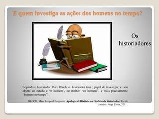 E quem investiga as ações dos homens no tempo?
Os
historiadores
Segundo o historiador Marc Bloch, o historiador tem o papel de investigar, e seu
objeto de estudo é “o homem”, ou melhor, “os homens”, e mais precisamente
“homens no tempo”.
BLOCH, Marc Leopold Benjamin. Apologia da História ou O ofício do historiador. Rio de
Janeiro: Jorge Zahar, 2001.
 