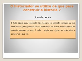 O historiador se utiliza de que para
construir a historia ?
Fonte histórica
É tudo aquilo que, produzido pelo homem ou trazendo vestígios de sua
interferência, pode proporcionar ao historiador um acesso à compreensão do
passado humano, ou seja, é tudo aquilo que ajudar ao historiador a
comprovar o que diz.
 