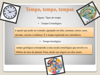Tempo, tempo, tempos
.
Alguns Tipos de tempo
• Tempo Cronológico.
é aquele que pode ser contado, agrupado em dias, semanas, meses, anos,
décadas, séculos e milênios. É o tempo registrado nos calendários.
• Tempo Geológico
tempo geológico corresponde a uma escala cronológica que envolve os
bilhões de anos do planeta Terra, desde sua origem aos dias atuais.
 