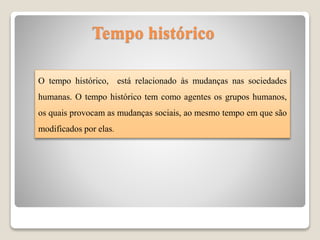 O tempo histórico, está relacionado às mudanças nas sociedades
humanas. O tempo histórico tem como agentes os grupos humanos,
os quais provocam as mudanças sociais, ao mesmo tempo em que são
modificados por elas.
Tempo histórico
 