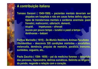 A contribuição italiana
Tomaso Garzoni ( 1549-1589) – pacientes mentais deveriam ser
alojados em hospitais e não em casas fortes definiu alguns
tipos de transtornosa mentais e caráteres anormais: pazzi
frenetici, malinconici, ubbriachi, dementi,
stupidi. impetuosos – sfrenati
loucos por pouco tempo – lunatici o pazzi a tempo
doidivanas – balzani
Curtius Marinello ( 1615) - De Morbis Nobilioris Animae Facultates
Obsidentibus – descrevia 320 condições mórbidas – encefalites,
melancolia, demência, prejuízo de memória, paralisia, tremores,
zumbidos, cegueira, etc..
Paolo Zacchia ( 1584- 1659) – pai da medicina forense – descrição
das psicoses, hipocondria, delírios somáticos. Delimita as origens
da paixão, negando a relação com o coração.
 
