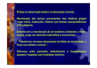 Ênfase na observação direta e na discussão racional.
Manutenção dos termos provenientes dos médicos gregos
como mania, melancolia, histeria com teorias neuroanatômicas
e Psicológicas.
Embora com a manutenção de um dualismo cartesiano ( mente-
corpo), surge um monismo materialista e mecanicista.
“ Transtornos nervosos decorrentes da falata de elasticidade e
força nos sólidos e nervos.”
Diferença entre pacientes ambulatoriais e hospitalizados
pequena, hospitais com finalidade restritiva.
 