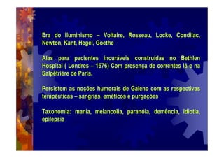 Era do Iluminismo – Voltaire, Rosseau, Locke, Condilac,
Newton, Kant, Hegel, Goethe
Alas para pacientes incuráveis construídas no Bethlen
Hospital ( Londres – 1676) Com presença de correntes lá e na
Salpêtriére de Paris.
Persistem as noções humorais de Galeno com as respectivas
terapêuticas – sangrias, eméticos e purgações
Taxonomia: manía, melancolia, paranóia, demência, idiotia,
epilepsia
 