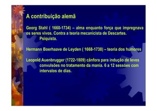 A contribuição alemã
Georg Stahl ( 1660-1734) – alma enquanto força que impregnava
os seres vivos. Contra a teoria mecanicista de Descartes.
Psiquista.
Hermann Boerhaave de Leyden ( 1668-1738) – teoria dos humores
Leopold Auenbrugger (1722-1809) cânfora para indução de leves
convulsões no tratamento da mania. 6 a 12 sessões com
intervalos de dias.
 