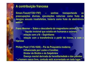 A contribuição francesa
Simon-Tissot(1728-1797) – sonhos transportando as
preocupações diurnas, ejaculações noturnas como fruto de
desejos sexuais insatisfeitos, histeria como fruto da abstinência
sexual.
Frans Mesmer – Sobre a descoberta do magnetismo animal (1778)
“ líquido invisível que existia em humanos e animais.”
relação com a fé – Espiritismo
relação com a transferência a partir do transe, e com a
hipnose
Philipe Pinel (1745-1826) – Pai da Psiquiatria moderna
Influenciado por Locke e Condilac
Diretor do Bicêtre e da Salpêtriére
Doença mental derivada da hereditariedade e das paixões
“ o homem nasce livre, contudo está acorrentado em todo lugar.”
 