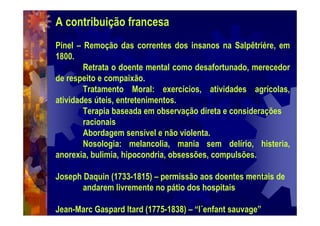 A contribuição francesa
Pinel – Remoção das correntes dos insanos na Salpêtriére, em
1800.
Retrata o doente mental como desafortunado, merecedor
de respeito e compaixão.
Tratamento Moral: exercícios, atividades agrícolas,
atividades úteis, entretenimentos.
Terapia baseada em observação direta e considerações
racionais
Abordagem sensível e não violenta.
Nosologia: melancolia, mania sem delírio, histeria,
anorexia, bulimia, hipocondria, obsessões, compulsões.
Joseph Daquin (1733-1815) – permissão aos doentes mentais de
andarem livremente no pátio dos hospitais
Jean-Marc Gaspard Itard (1775-1838) – “l´enfant sauvage”
 