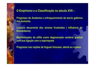 O Empirismo e a Classificação no século XVII –
Progresso da Anatomia e enfraquecimento da teoria galênica
dos humores
Loucura decorrente dos amores frustrados ( influência do
Romantismo)
Manifestações da sífilis como degeneração cerebral gradual
sem sua ligação com o espiroqueta
Progresso nas nações de línguas francesa, alemã ou inglesa
 