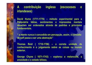 A contribuição inglesa (escoceses e
irlandeses)
David Hume (1711-1776) – método experimental para a
Psiquiatria Idéias, sentimentos e impressões mentais
deveriam ser ordenados através de padrões e princípios
fundamentais.
“ a mente nunca é concedida em percepção, assim, o conceito
de self passa a ser uma abstração”
Thomas Reid ( 1710-1796) – a correta unidade de
conhecimento é o julgamento sobre as coisas no mundo
exterior.
George Chyne ( 1671-1743) – explorou a melancolia, a
ansiedade e o estado bilioso.
 
