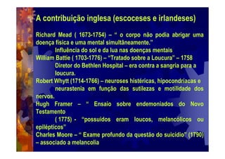 A contribuição inglesa (escoceses e irlandeses)
Richard Mead ( 1673-1754) – “ o corpo não podia abrigar uma
doença física e uma mental simultâneamente.”
Influência do sol e da lua nas doenças mentais
William Battie ( 1703-1776) – “Tratado sobre a Loucura” – 1758
Diretor do Bethlen Hospital – era contra a sangria para a
loucura.
Robert Whytt (1714-1766) – neuroses histéricas, hipocondríacas e
neurastenia em função das sutilezas e motilidade dos
nervos.
Hugh Framer – “ Ensaio sobre endemoniados do Novo
Testamento
( 1775) - “possuídos eram loucos, melancólicos ou
epilépticos”
Charles Moore – “ Exame profundo da questão do suicídio” (1790)
– associado a melancolia
 