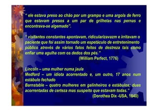 “ ele estava preso ao chão por um grampo e uma argola de ferro
que estavam presos a um par de grilhetas nas pernas e
encontrava-se algemado”.
“ visitantes constantes apontavam, ridicularizavazm e irritavam o
paciente que foi assim tornado um espetáculo de entretenimento
público atrevés de vários fatos feitos de destreza tais como
enfiar uma agulha com os dedos dos pés.”
(William Perfect, 1776)
Lincoln – uma mulher numa jaula
Medford – um idiota acorrentado e, um outro, 17 anos num
estábulo fechado
Barnstable – quatro mulheres em galinheiros e estábulos; duas
acorrentadas de certeza mas suspeito que estavam todas.”
(Dorothea Dix -USA, 1840)
 