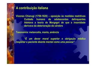 A contribuição italiana
Vicenzo Chiarugi (1759-1820) – oposição às medidas restritivas
Cuidado humano de adolescentes delinquentes
Adotava a teoria de Morgagni de que a insanidade
derivava da deterioração do cérebro
Taxonomia: melancolia, mania, amência
“É um dever moral superior e obrigação médica
respeitar o paciente doente mental como uma pessoa”
 