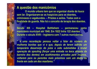 A questão dos manicômios
O mundo urbano tem que se organizar diante do louco
sem lar. Organizaram-se os hospícios para os doentes,
criminosos e vagabundos. – Prisões e asilos. Todas com a
finalidade de guarda. Não há o conceito de terapia dos doentes.
Século XIII – Hospital Bethlehem – permaneceu como
manicômio municipal até 1948. Em 1822 tinha 122 doentes.
Durante o século XVIII – Inglaterra com 7 outros manicômios.
“ è uma recordação penosa voltar a falar do número de
mulheres bonitas que vi e que, depois de terem sofrido um
temporário desarranjo do juízo e sido submetidas à brutal
operação de spouting (forçar uma entrada na boca através da
barreira dos dentes) em acolhimentos privados para insanos,
voltarem para os parentes mais próximos sem um dente da
frente em cada um dos maxilares.”
 