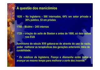 A questão dos manicômios
1826 – Na Inglaterra - 566 internados, 64% em setor privado e
36% público. 53 em prisões
1788 – Bicêtre – 245 internos
1729 – criação do asilo de Boston e antes de 1800, só dois asilos
nos EUA
Iluminismo do século XVII gabava-se de através do uso da razão,
poder melhorar as terapêuticas das gerações anteriores. Idéia de
curabilidade.
“ Os médicos da Inglaterra, França e Alemanha estão todos a
avançar ao mesmo tempo para melhorar a sorte dos insanos.”
 