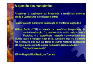 A questão dos manicômios
Associa-se o surgimento da Psiquiatria a tendências diversas
desde o Capitalismo até o Estado Central.
Pensamento do Iluminismo transcende as fronteiras lançando-a
William Battie (1751) – defende os benefícios terapêuticos da
institucionalização. “ o controle fazia muito mais do que a
Medicina; e a experiência reiterada convenceu-me que
muitas vezes a reclusão é por si só, suficiente, mas ela é sempre
tão necessária que sem ela todos os outros métodos concebidos
até agora para a cura da loucura não teriam dado resultados.”
“Cura por Isolamento”
1788 – Hospital Bonifazzio, na Toscana
 