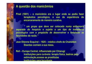 A questão dos manicômios
Pinel (1801) – o manicômio era o lugar onde se podia fazer
terapêutica psicológica, o uso da experiência do
encarceramento de maneira curativa.
“ um grupo que deve ser colocado numa enfermaria
separada do hospício e sujeito a um tipo de tratamento
psicológico com o propósito de desenvolver e fortalecer as
faculdades da razão.”
Jean Etienne Esquirol – 1825 – médico chefe de Charenton
Doentes comiam a sua mesa.
Reil – Europa Central, influenciado por Chiarugi
Instituições para curáveis: terapia física, teatros para
estimulação,acesso as prostitutas
Instituições para Incuráveis
 