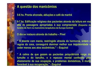 A questão dos manicômios
5-6 hs. Pronta alvorada, abluções e café da manhã
6-7 hs. Edificação religiosa dos pacientes através da leitura em voz
alta de passagens apropriadas à sua compreensão (Esquema de
horário de Horn no manicômio terapêutico da Europa Central)
O dia se instaura através do trabalho – Pinel
“ O doente com mania, restringido através da harmonia, ordem e
regras da casa, conseguirá dominar melhor sua impulsividade e
ceder menos aos atos excêntricos.” – Esquirol
“ A calma de que gozam os pacientes psiquiátricos longe do
tumulto e do barulho, e o repouso mental conferido pelo
afastamento de sua ocupação, e problemas domésticos, é muito
favorável à sua recuperação.” - Esquirol
 