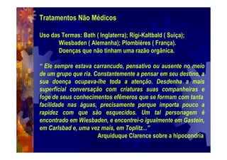Tratamentos Não Médicos
Uso das Termas: Bath ( Inglaterra); Rigi-Kaltbald ( Suiça);
Wiesbaden ( Alemanha); Plombiéres ( França).
Doenças que não tinham uma razão orgânica.
“ Ele sempre estava carrancudo, pensativo ou ausente no meio
de um grupo que ria. Constantemente a pensar em seu destino, a
sua doença ocupava-lhe toda a atenção. Desdenha a mais
superficial conversação com criaturas suas companheiras e
foge de seus conhecimentos efêmeros que se formam com tanta
facilidade nas águas, precisamente porque importa pouco a
rapidez com que são esquecidos. Um tal personagem é
encontrado em Wiesbaden, e encontrei-o igualmente em Gastein,
em Carlsbad e, uma vez mais, em Toplitz...”
Arquiduque Clarence sobre a hipocondria
 