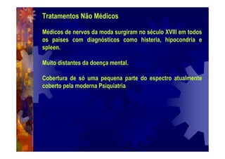 Tratamentos Não Médicos
Médicos de nervos da moda surgiram no século XVIII em todos
os países com diagnósticos como histeria, hipocondria e
spleen.
Muito distantes da doença mental.
Cobertura de só uma pequena parte do espectro atualmente
coberto pela moderna Psiquiatria
 