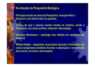 Na direção da Psiquiatria Biológica
Principal versão ao início da Psiquiatria, exceção feita a
Esquirol e sua teoria sobre as paixões.
Crença de que a doença mental residia no cérebro, sendo a
Psiquiatria, em certo sentido, redutível a Neurologia.
Hermann Boerhaave – patologia dos sólidos em oposição aos
humores
William Battie – espasmos musculares levavam à frouxidão dos
vasos sanguíneos cerebrais levando a obstrução e compressão
dos nervos, levando a alucinações.
 