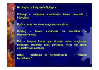 Na direção da Psiquiatria Biológica
Chiarugi – autópsias encontrando lesões cerebrais (
infecções)
Rush – causa nos vasos sanguíneos cerebrais
Greding – lesões estruturais ou anomalias de
desenvolvimento
Reil – terapias físicas que atuavam sobre imaginárias
mudanças cerebrais: calor, pancadas, ferros em brasa,
emplastros de mostarda.
Battie - Insistência na hereditariedade – “ maleum
hereditarium”
 