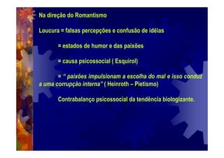 Na direção do Romantismo
Loucura = falsas percepções e confusão de idéias
= estados de humor e das paixões
= causa psicossocial ( Esquirol)
= “ paixões impulsionam a escolha do mal e isso conduz
a uma corrupção interna” ( Heinroth – Pietismo)
Contrabalanço psicossocial da tendência biologizante.
 