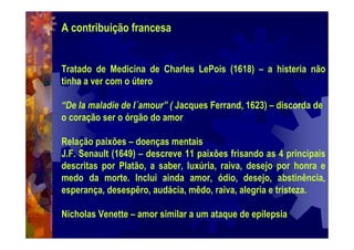 A contribuição francesa
Tratado de Medicina de Charles LePois (1618) – a histeria não
tinha a ver com o útero
“De la maladie de l´amour” ( Jacques Ferrand, 1623) – discorda de
o coração ser o órgão do amor
Relação paixões – doenças mentais
J.F. Senault (1649) – descreve 11 paixões frisando as 4 principais
descritas por Platão, a saber, luxúria, raiva, desejo por honra e
medo da morte. Inclui ainda amor, ódio, desejo, abstinência,
esperança, desespêro, audácia, mêdo, raiva, alegria e tristeza.
Nicholas Venette – amor similar a um ataque de epilepsia
 