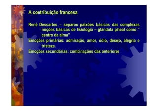 A contribuição francesa
René Descartes – separou paixões básicas das complexas
noções básicas de fisiologia – glândula pineal como “
centro da alma”
Emoções primárias: admiração, amor, ódio, desejo, alegria e
tristeza.
Emoções secundárias: combinações das anteriores
 