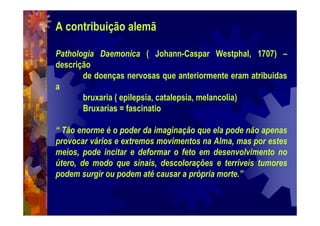 A contribuição alemã
Pathologia Daemonica ( Johann-Caspar Westphal, 1707) –
descrição
de doenças nervosas que anteriormente eram atribuidas
a
bruxaria ( epilepsia, catalepsia, melancolia)
Bruxarias = fascinatio
“ Tão enorme é o poder da imaginação que ela pode não apenas
provocar vários e extremos movimentos na Alma, mas por estes
meios, pode incitar e deformar o feto em desenvolvimento no
útero, de modo que sinais, descolorações e terríveis tumores
podem surgir ou podem até causar a própria morte.”
 