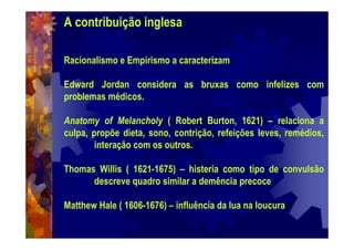 A contribuição inglesa
Racionalismo e Empirismo a caracterizam
Edward Jordan considera as bruxas como infelizes com
problemas médicos.
Anatomy of Melancholy ( Robert Burton, 1621) – relaciona a
culpa, propõe dieta, sono, contrição, refeições leves, remédios,
interação com os outros.
Thomas Willis ( 1621-1675) – histeria como tipo de convulsão
descreve quadro similar a demência precoce
Matthew Hale ( 1606-1676) – influência da lua na loucura
 