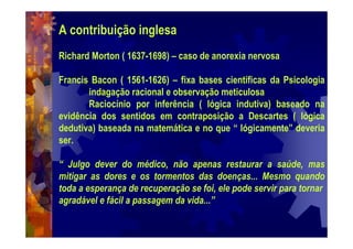 A contribuição inglesa
Richard Morton ( 1637-1698) – caso de anorexia nervosa
Francis Bacon ( 1561-1626) – fixa bases científicas da Psicologia
indagação racional e observação meticulosa
Raciocínio por inferência ( lógica indutiva) baseado na
evidência dos sentidos em contraposição a Descartes ( lógica
dedutiva) baseada na matemática e no que “ lógicamente” deveria
ser.
“ Julgo dever do médico, não apenas restaurar a saúde, mas
mitigar as dores e os tormentos das doenças... Mesmo quando
toda a esperança de recuperação se foi, ele pode servir para tornar
agradável e fácil a passagem da vida...”
 