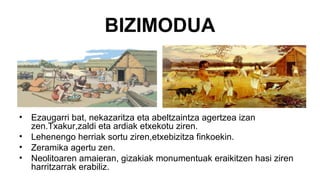BIZIMODUA
• Ezaugarri bat, nekazaritza eta abeltzaintza agertzea izan
zen.Txakur,zaldi eta ardiak etxekotu ziren.
• Lehenengo herriak sortu ziren,etxebizitza finkoekin.
• Zeramika agertu zen.
• Neolitoaren amaieran, gizakiak monumentuak eraikitzen hasi ziren
harritzarrak erabiliz.
 