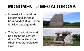 MONUMENTU MEGALITIKOAK
• Iruinarri edo menhirrak:
lurrean zutik jarritako
harri handiak dira. Horien
funtzioa ezezaguna da.
• Trikuharri edo dolmenak:
hainbat harriz osatuta
daude.Mahai itxura dute.
Hilobi modura erabiltzen
ziren.
 