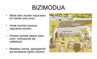 BIZIMODUA
• Metal asko zeuden inguruetan
hiri txikiak sortu ziren.
• Hiriak harrizko harresiz
inguratuta zeuden.
• Hirietan lanbide batzuk sortu
ziren: merkatariak eta
soldaduak.
• Metalekin armak, apaingarriak
eta lanabesak egiten zituzten.
 
