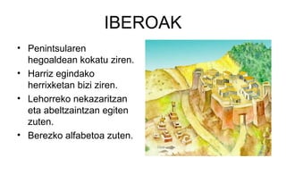 IBEROAK
• Penintsularen
hegoaldean kokatu ziren.
• Harriz egindako
herrixketan bizi ziren.
• Lehorreko nekazaritzan
eta abeltzaintzan egiten
zuten.
• Berezko alfabetoa zuten.
 