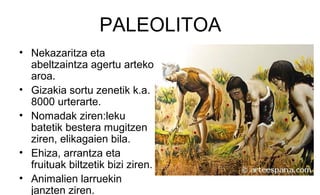 PALEOLITOA
• Nekazaritza eta
abeltzaintza agertu arteko
aroa.
• Gizakia sortu zenetik k.a.
8000 urterarte.
• Nomadak ziren:leku
batetik bestera mugitzen
ziren, elikagaien bila.
• Ehiza, arrantza eta
fruituak biltzetik bizi ziren.
• Animalien larruekin
janzten ziren.
 