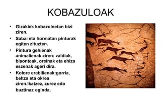 KOBAZULOAK
• Gizakiek kobazuloetan bizi
ziren.
• Sabai eta hormatan pinturak
egiten zituzten.
• Pintura gehienak
animalienak ziren: zaldiak,
bisonteak, oreinak eta ehiza
eszenak ageri dira.
• Kolore erabilienak:gorria,
beltza eta okrea
ziren.Ikatzez, zurez edo
buztinaz eginda.
 