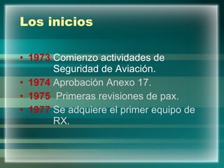 Los inicios 1973  Comienzo actividades de    Seguridad de Aviación. 1974  Aprobación Anexo 17. 1975  Primeras revisiones de pax. 1977  Se adquiere el primer equipo de    RX. 
