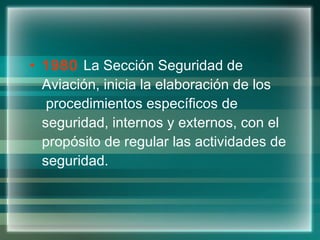 1980  La Sección Seguridad de Aviación, inicia la elaboración de los  procedimientos específicos de seguridad, internos y externos, con el propósito de regular las actividades de seguridad. 