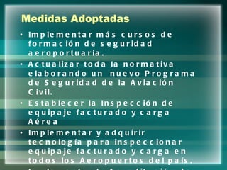 Medidas Adoptadas Implementar más cursos de formación de seguridad aeroportuaria. Actualizar toda la normativa elaborando un  nuevo Programa de Seguridad de la Aviación Civil. Establecer la Inspección de equipaje facturado y carga Aérea Implementar y adquirir tecnología para inspeccionar equipaje facturado y carga en todos los Aeropuertos del país. Implementar la Acreditación de Agentes de carga, correos y Courier 