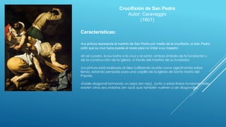 Crucifixión de San Pedro
Autor: Caravaggio
(1601)
Caracteristicas:
-La pintura representa el martirio de San Pedro por medio de la crucifixión, si bien Pedro
pidió que su cruz fuera puesta al revés para no imitar a su maestro
-En el cuadro, la luz baña a la cruz y al santo, ambos símbolo de la fundación y
de la construcción de la iglesia, a través del martirio de su fundador.
-La pintura está realizada al óleo (utilizando aceite como aglutinante) sobre
lienzo, estando pensada para una capilla de la Iglesia de Santa María del
Popolo.
-Doble diagonal formando un aspa (en rojo). Junto a estas líneas fundamentales
existen otras secundarias (en azul) que también vuelven a ser diagonales.
 