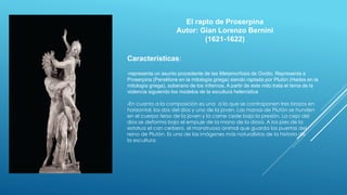 El rapto de Proserpina
Autor: Gian Lorenzo Bernini
(1621-1622)
Caracteristicas:
-representa un asunto procedente de las Metamorfosis de Ovidio. Representa a
Proserpina (Perséfone en la mitología griega) siendo raptada por Plutón (Hades en la
mitología griega), soberano de los infiernos. A partir de este mito trata el tema de la
violencia siguiendo los modelos de la escultura helenística
-En cuanto a la composición es una a la que se contraponen tres brazos en
horizontal, los dos del dios y uno de la joven. Las manos de Plutón se hunden
en el cuerpo terso de la joven y la carne cede bajo la presión. La ceja del
dios se deforma bajo el empuje de la mano de la diosa. A los pies de la
estatua el can cerbero, el monstruoso animal que guarda las puertas del
reino de Plutón. Es una de las imágenes más naturalistas de la historia de
la escultura.
 