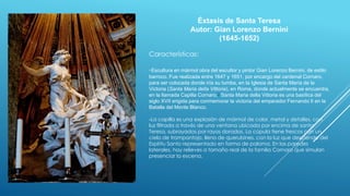 Éxtasis de Santa Teresa
Autor: Gian Lorenzo Bernini
(1645-1652)
Características:
-Escultura en mármol obra del escultor y pintor Gian Lorenzo Bernini, de estilo
barroco. Fue realizada entre 1647 y 1651, por encargo del cardenal Cornaro,
para ser colocada donde iría su tumba, en la Iglesia de Santa María de la
Victoria (Santa Maria della Vittoria), en Roma, donde actualmente se encuentra,
en la llamada Capilla Cornaro.1 Santa Maria della Vittoria es una basílica del
siglo XVII erigida para conmemorar la victoria del emperador Fernando II en la
Batalla del Monte Blanco.
-La capilla es una explosión de mármol de color, metal y detalles, con
luz filtrada a través de una ventana ubicada por encima de santa
Teresa, subrayados por rayos dorados. La cúpula tiene frescos con un
cielo de trampantojo, lleno de querubines, con la luz que desciende del
Espíritu Santo representado en forma de paloma. En las paredes
laterales, hay relieves a tamaño real de la familia Cornaro que simulan
presenciar la escena.
 