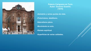 Palacio Carignano en Turín
Autor: Guarino Guarini.
(1679)
-Asimetría y varios puntos de vista.
-Pictoricismo, detallismo.
-Naturalismo pleno.
-Movimiento en acto.
-Retrato espiritual.
-Superficies de varias calidades.
 
