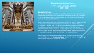 Baldaquino de San Pedro
Autor: Gian Lorenzo Bernini.
(1623-1634)
Características:
-Las cuatro columnas culminadas en dosel, forjado en bronce macizo negro y
sobredorado, se emplaza en el centro del crucero de la Basílica de San Pedro,
es un templete soportado por columnas que se solía situar cubriendo el altar
mayor en las iglesias del medioevo.
-Cuatro gigantescas columnas salomónicas de 20 m de altura. Para su montaje
se fabricaron separadamente las basas -construidas en mármol blanco-,
los capiteles y el fuste, que a su vez se fabricó en tres segmentos. Aparecen
revestidas con denso ornamento de volutas, hojas de laurel y racimos
naturalistas. El laurel, que sustituye a hojas de parra que ocuparon la misma
posición, puede ser una alegoría del reconocido talento poético de Urbano VIII
en lengua latina, ya que con él se coronaba a los poetas clásicos.
-Para la ejecución del baldaquino se extrajeron, fundieron y reciclaron los
bronces del pronaos del Panteón de Agripa, si bien hay autores que indican que
la mayor parte del bronce procede de Venecia
 