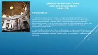 Iglesia de San Andrés del Quirinal
Autor: Gian Lorenzo Bernini
(1658-1670)
Caracteristicas:
-La planta de la iglesia, de forma elíptica, está organizada sobre el eje corto de ésta, a
diferencia de lo que es habitual. La cúpula de casetones hexagonales, y la linterna que la
corona, se apoyan sobre la base de la iglesia. Los empujes estructurales de éstas son
transmitidos a la base a través de unas grandes volutas de ladrillo situadas en el exterior entre
capilla y capilla. La estructura de la iglesia está hecha a base de muros de carga de
mampostería y piedra tallada..
-La iglesia de Sant'Andrea al Quirinale se configura a base de líneas rectas y formas curvas en
tensión, como la elipse que da forma a la planta del edificio. En ella también hay la combinación
y contraste entre diferentes materiales, órdenes (dórico, jónico y corintio) y tratamientos de la
luz natural.
 