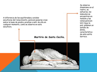 Martirio de Santa Cecilia.
A diferencia de las equilibradas y axiales
esculturas del renacimiento, parecen posarse vivas
sobre la base de piedra, prestas a salir de ella en
cualquier momento, como se observa en esta
escultura.
Se observa
dinamismo en el
rostro, se
esfuerza, los
músculos se
encuentran en
tensión y las
venas parecen
latir bajo la
piel, plasman un
estado de
ánimo,
característico
de este estilo
barroco.
 