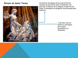 Éxtasis de Santa Teresa
A primera vista se
observa y distinguen
por su gran
movimiento y el
dinamismo.
Se disfruta de algunas de las características
comunes de este estilo como el dinamismo, los
escorzos, el dominio de la diagonal, la apertura de
líneas, la abundancia de plegados, las preocupaciones
lumínicas.
 
